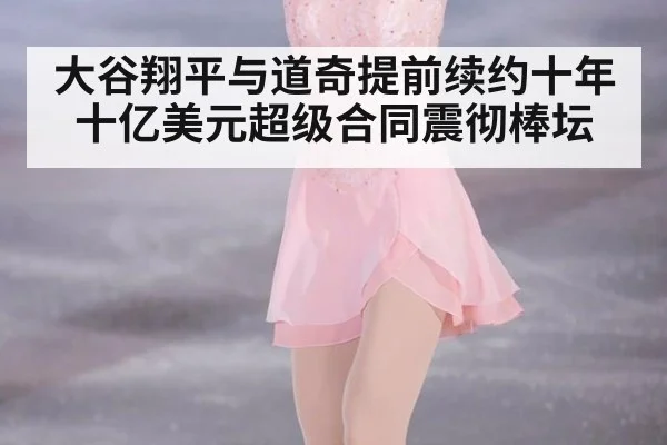大谷翔平与道奇提前续约十年十亿美元超级合同震彻棒坛